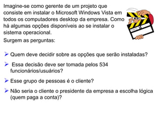 Imagine-se como gerente de um projeto que
consiste em instalar o Microsoft Windows Vista em
todos os computadores desktop da empresa. Como
há algumas opções disponíveis ao se instalar o
sistema operacional.
Surgem as perguntas:
 Quem deve decidir sobre as opções que serão instaladas?
 Essa decisão deve ser tomada pelos 534
funcionários/usuários?
 Esse grupo de pessoas é o cliente?
 Não seria o cliente o presidente da empresa a escolha lógica
(quem paga a conta)?
 