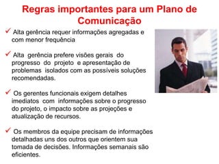 Regras importantes para um Plano de
Comunicação
 Alta gerência requer informações agregadas e
com menor frequência
 Alta gerência prefere visões gerais do
progresso do projeto e apresentação de
problemas isolados com as possíveis soluções
recomendadas.
 Os gerentes funcionais exigem detalhes
imediatos com informações sobre o progresso
do projeto, o impacto sobre as projeções e
atualização de recursos.
 Os membros da equipe precisam de informações
detalhadas uns dos outros que orientem sua
tomada de decisões. Informações semanais são
eficientes.
 