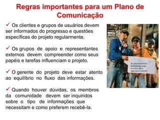 Regras importantes para um Plano de
Comunicação
 Os clientes e grupos de usuários devem
ser informados do progresso e questões
específicas do projeto regularmente.
 Os grupos de apoio e representantes
externos devem compreender como seus
papéis e tarefas influenciam o projeto.
 O gerente do projeto deve estar atento
ao equilíbrio no fluxo das informações.
 Quando houver dúvidas, os membros
da comunidade devem ser inquiridos
sobre o tipo de informações que
necessitam e como preferem recebê-la.
 