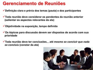 Gerenciamento de Reuniões
Definição clara e prévia dos temas (pauta) e dos participantes
Toda reunião deve considerar os pendentes da reunião anterior
(salientar os aspectos relevantes da ata)
Objetividade na exposição, tempo definido
Os tópicos para discussão devem ser dispostos de acordo com sua
prioridade
Toda reunião deve ter conclusões... até mesmo se concluir que nada
se concluiu (constar da ata)
 