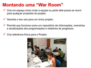 Montando uma “War Room”
 Cria um espaço único onde a equipe ou parte dela possa se reunir
para qualquer propósito do projeto.
 Garante o seu uso para um único projeto.
 Permite que funcione como um repositório de informações, memórias
e atualizações das programações e relatórios de progresso.
 Cria referência física para o Projeto
 
