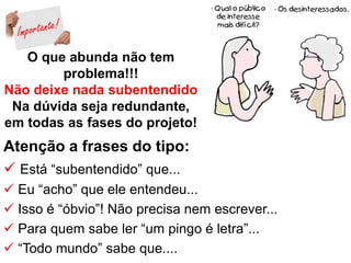 O que abunda não tem
problema!!!
Não deixe nada subentendido
Na dúvida seja redundante,
em todas as fases do projeto!
Atenção a frases do tipo:
 Está “subentendido” que...
 Eu “acho” que ele entendeu...
 Isso é “óbvio”! Não precisa nem escrever...
 Para quem sabe ler “um pingo é letra”...
 “Todo mundo” sabe que....
 