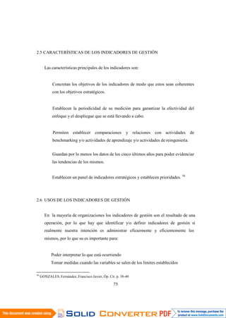 56
GONZALES, Fernández, Francisco Javier, Óp. Cit. p. 38-40
75
2.5 CARACTERÍSTICAS DE LOS INDICADORES DE GESTIÓN
Las características principales de los indicadores son:
Concretan los objetivos de los indicadores de modo que estos sean coherentes
con los objetivos estratégicos.
Establecen la periodicidad de su medición para garantizar la efectividad del
enfoque y el despliegue que se está llevando a cabo.
Permiten establecer comparaciones y relaciones con actividades de
benchmarking y/o actividades de aprendizaje y/o actividades de reingeniería.
Guardan por lo menos los datos de los cinco últimos años para poder evidenciar
las tendencias de los mismos.
Establecen un panel de indicadores estratégicos y establecen prioridades. 56
2.6 USOS DE LOS INDICADORES DE GESTIÓN
En la mayoría de organizaciones los indicadores de gestión son el resultado de una
operación, por lo que hay que identificar y/o definir indicadores de gestión si
realmente nuestra intención es administrar eficazmente y eficientemente los
mismos, por lo que su es importante para:
Poder interpretar lo que está ocurriendo
Tomar medidas cuando las variables se salen de los límites establecidos
 