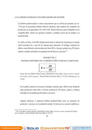 78
2.8 LA PRODUCTIVIDAD Y LOS INDICADORES DE GESTIÓN
La palabra productividad, se tiene conocimiento que se utilizó por primera vez en
1774, por el economista francés Francois Quesnay, para explicar los resultados de
producción en la agricultura. En 1930 el Dr. Walter Shewart, quien trabajaba con la
compañía Bell, realizó los primeros estudios y trabajos acerca de la calidad y la
productividad.
En 1950, en París, la OCDE (Organización para el Desarrollo Económico) cociente
entre la producción y uno de los factores para obtenerla. El enfoque sistémico lo
define como Relación entre producción final (PF) y factores productivos FP (tierra,
capital y trabajo) utilizados en la producción de bienes y servicios.59
GRAFICO NO. 2
ENFOQUE SISTÉMICO DE LA PRODUCCIÓN EN BIENES Y SERVICIOS
Fuente: DE LA GARZA Toledo, Enrique y BELMONT Cortés, Edgar, Teorías sociales y Estudio
del Trabajo: nuevos enfoques, Editorial Rubié, Barcelona 2006, p. 323-325/ Elaborado por: La
Autora
En el gráfico anterior se muestra el enfoque sistémico que define como Relación
entre producción final (PF) y factores productivos FP (tierra, capital y trabajo)
utilizados en la producción de bienes y servicios.
Algunas personas y empresas definen productividad como la sumatoria de
productos / servicios en la unidad de tiempo. Si bien esto es correcto también es
59
DE LA GARZA Toledo, Enrique y BELMONT Cortés, Edgar, Teorías sociales y Estudio del Trabajo:
nuevos enfoques, Editorial Rubié, Barcelona 2006, p. 323-325
 