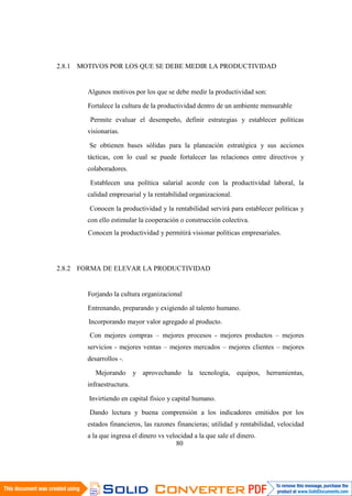 80
2.8.1 MOTIVOS POR LOS QUE SE DEBE MEDIR LA PRODUCTIVIDAD
Algunos motivos por los que se debe medir la productividad son:
Fortalece la cultura de la productividad dentro de un ambiente mensurable
Permite evaluar el desempeño, definir estrategias y establecer políticas
visionarias.
Se obtienen bases sólidas para la planeación estratégica y sus acciones
tácticas, con lo cual se puede fortalecer las relaciones entre directivos y
colaboradores.
Establecen una política salarial acorde con la productividad laboral, la
calidad empresarial y la rentabilidad organizacional.
Conocen la productividad y la rentabilidad servirá para establecer políticas y
con ello estimular la cooperación o construcción colectiva.
Conocen la productividad y permitirá visionar políticas empresariales.
2.8.2 FORMA DE ELEVAR LA PRODUCTIVIDAD
Forjando la cultura organizacional
Entrenando, preparando y exigiendo al talento humano.
Incorporando mayor valor agregado al producto.
Con mejores compras – mejores procesos - mejores productos – mejores
servicios - mejores ventas – mejores mercados – mejores clientes – mejores
desarrollos -.
Mejorando y aprovechando la tecnología, equipos, herramientas,
infraestructura.
Invirtiendo en capital físico y capital humano.
Dando lectura y buena comprensión a los indicadores emitidos por los
estados financieros, las razones financieras; utilidad y rentabilidad, velocidad
a la que ingresa el dinero vs velocidad a la que sale el dinero.
 