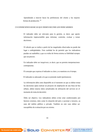 81
Aprendiendo a innovar hacia las preferencias del cliente y las mejores
formas de producción. 60
2.9 CONDICIONES BÁSICAS QUE DEBEN REUNIR LOS INDICADORES
El indicador debe ser relevante para la gestión, es decir, que aporte
información imprescindible para informar, controlar, evaluar y tomar
decisiones.
El cálculo que se realice a partir de las magnitudes observadas no puede dar
lugar a ambigüedades. Esta cualidad ha de permitir que los indicadores
puedan ser auditables y que se evalúe de forma externa su fiabilidad siempre
que sea preciso.
Un indicador debe ser inequívoco, es decir, que no permita interpretaciones
contrapuestas.
El concepto que expresa el indicador es claro y se mantiene en el tiempo.
El indicador es adecuado a lo que se pretende medir (pertinencia).
La información debe estar disponible en el momento en que se deben tomar
las decisiones (para realizar un proyecto de ampliación de una línea de bus
urbano, deben tenerse datos actualizados de utilización del servicio en el
momento de toma de decisión).
Debe ser objetivo. Los indicadores deben evitar estar condicionados por
factores externos, tales como la situación del país o accionar a terceros, ya
sean del ámbito público o privado. También en este caso deben ser
susceptibles de evaluación por un externo.
 