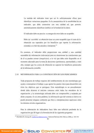 81
La medida del indicador tiene que ser lo suficientemente eficaz para
identificar variaciones pequeñas. Es la característica de la sensibilidad de un
indicador, que debe construirse con una calidad tal, que permita
automáticamente identificar cambios en la bondad de los datos.
El indicador debe ser preciso: su margen de error debe ser aceptable
Debe ser accesible: su obtención tiene un costo aceptable (que el costo de la
obtención sea superados por los beneficios que reporta la información
extraída) y es fácil de calcular e interpretar.61
En resumen, el indicador debe proporcionar una calidad y una cantidad
razonables de información (relevancia) para no distorsionar las conclusiones que
de él se puedan extraer (inequívoco), a la vez que debe estar disponible en el
momento adecuado para la toma de decisiones (pertinencia, oportunidad), y todo
ello, siempre que los costos de obtención no superen los beneficios potenciales
de la información extraíble.
2.10 METODOLOGÍA PARA LA CONSTRUCCIÓN DE LOS INDICADORES
Toda propuesta de trabajo requiere del establecimiento de una metodología que
ayude a sistematizar el trabajo y que aporte los puntos clave para desarrollar con
éxito los objetivos que se persiguen. Esta metodología es un procedimiento
donde debe alcanzar el máximo consenso entre todos los miembros de la
organización y la terminología utilizada debe ser comprensible y aceptada por
dicho conjunto. Es en otras palabras, la información que del sistema se derive no
puede presentar ninguna confusión que lleve a interpretaciones equívocas entre
los distintos niveles organizativos.
Para la elaboración de indicadores hace falta una reflexión profunda de la
organización que dé lugar a la formulación de las siguientes preguntas:
61
FRANKLIN, Enrique B. Auditoría Administrativa, Editorial McGraw Hill, México 2000, p. 148-150
 