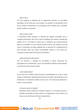 82
¿Qué se hace?
Con esta pregunta se pretende que la organización describa sus actividades
principales, de tal forma que, con la ayuda, a ser posible, de una plantilla con el
fin de tenerlas inventariadas con la descripción del resultado que se pretende
obtener mediante su ejecución.
¿Qué se desea medir?
A continuación debe realizarse la selección de aquellas actividades que se
consideren prioritarias. Para ello se trata de establecer una relación valorada (por
ejemplo, de 0 a 10) según el criterio que se establezca, que permita priorizar
todas las actividades. En esta reflexión puede incluirse una columna en la que
conste el porcentaje de tiempo dedicado por el personal de la organización en
cada actividad, dado que resulta recomendable centrarse en las tareas que
consuman la mayor parte del esfuerzo de la plantilla.
¿Quién utilizará la información?
Una vez descritas y valoradas las actividades se deben seleccionar los
destinatarios de la información, ya que los indicadores diferirán sustancialmente
en función de quién los ha de utilizar.
¿Cada cuánto tiempo?
En esta fase de la reflexión debe precisarse la periodicidad con la que se desea
obtener la información. Dependiendo del tipo de actividad y del destinatario de la
información, los indicadores habrán de tener una u otra frecuencia temporal en
cuanto a su presentación.
¿Con qué o quién se compara?
Finalmente, deben establecerse referentes respecto a su estructura, proceso o
resultado, que pueden ser tanto internos a la organización, como externos a la
misma y que servirán para efectuar comparaciones.
 