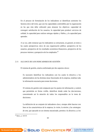 83
En el proceso de formulación de los indicadores se identifican asimismo los
factores-clave del éxito, que son las capacidades controlables por la organización
en las que ésta debe sobresalir para alcanzar los objetivos: capacidad de
conseguir satisfacción de los usuarios, la capacidad para producir servicios de
calidad, la capacidad para realizar entregas rápidas y fiables, y la capacidad para
aprender.
A su vez, cabe remarcar que los indicadores se estructuran, en general, en torno a
las cuatro perspectivas clave de una organización pública: perspectiva de los
usuarios, perspectiva de los resultados económico-financieros, perspectiva de los
procesos internos y perspectiva de los empleados.62
2.11 ALCANCE DE LOS INDICADORES DE GESTIÓN
El sistema de gestión, estaría conformado por dos aspectos claves:
Es necesario identificar los indicadores con los cuales la directiva y los
administradores de las distintas áreas funcionales de la empresa, tendrían toda
la información necesaria para tomar decisiones.
El sistema de gestión está compuesto por los puntos de información y control,
que permitirán en forma visible, identificar donde están las desviaciones,
concentrando así la atención de todos los responsables en la toma de
decisiones.
La definición de un conjunto de indicadores clave, siempre debe hacerse con
base en las características de la empresa, la visión, la misión y las estrategias
de esta, que apoyado en un sistema mecanizado, permita a la directiva y a los
62
Ídem., p. 148-50
 