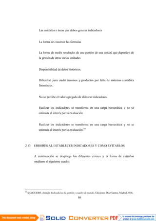 86
Las unidades o áreas que deben generar indicadores
La forma de construir las formulas
La forma de medir resultados de una gestión de una unidad que dependen de
la gestión de otras varias unidades
Disponibilidad de datos históricos.
Dificultad para medir insumos y productos por falta de sistemas contables
financieros.
No se percibe el valor agregado de elaborar indicadores.
Realizar los indicadores se transforma en una carga burocrática y no se
estimula el interés por la evaluación.
Realizar los indicadores se transforma en una carga burocrática y no se
estimula el interés por la evaluación.64
2.13 ERRORES AL ESTABLECER INDICADORES Y COMO EVITARLOS
A continuación se despliega los diferentes errores y la forma de evitarlos
mediante el siguiente cuadro:
64
SALGUERO, Amado, Indicadores de gestión y cuadro de mando, Ediciones Diaz Santos, Madrid 2006,
 