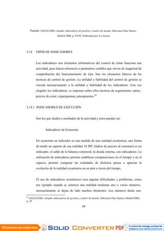 89
Fuente: SALGUERO, Amado, Indicadores de gestión y cuadro de mando, Ediciones Diaz Santos,
Madrid 2006, p. 94-95, Elaborado por: La Autora
2.14 TIPOS DE INDICADORES
Los indicadores son elementos informativos del control de cómo funciona una
actividad, pues hacen referencia a parámetros estables que sirven de magnitud de
comprobación del funcionamiento de ésta. Son los elementos básicos de las
técnicas de control de gestión. La utilidad y fiabilidad del control de gestión se
vincula necesariamente a la utilidad y fiabilidad de los indicadores. Una vez
elegidos los indicadores, se imponen sobre ellos técnicas de seguimiento: ratios,
precios de coste, organigramas, presupuestos.65
2.14.1 INDICADORES DE EJECUCIÓN
Son los que aluden a resultados de la actividad y estos pueden ser:
Indicadores de Economía
En economía un indicador es una medida de una realidad económica, una forma
de medir un aspecto de esa realidad. El IPC (índice de precios al consumo) es un
indicador, el saldo de la balanza comercial, la deuda externa, son indicadores. La
utilización de indicadores permite establecer comparaciones en el tiempo y en el
espacio, permite comparar las realidades de distintos países o apreciar la
evolución de la realidad económica en un país a través del tiempo.
El uso de indicadores económicos crea algunas dificultades y problemas, como
por ejemplo cuando se sintetiza una realidad mediante uno o varios números,
necesariamente se dejan de lado muchos elementos. Los números darán una
65
SALGUERO, Amado, Indicadores de gestión y cuadro de mando, Ediciones Diaz Santos, Madrid 2006,
p. 29
 