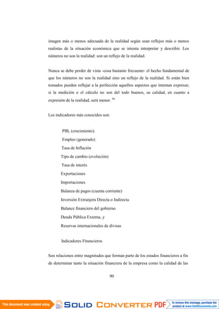 90
imagen más o menos adecuada de la realidad según sean reflejos más o menos
realistas de la situación económica que se intenta interpretar y describir. Los
números no son la realidad: son un reflejo de la realidad.
Nunca se debe perder de vista -cosa bastante frecuente- el hecho fundamental de
que los números no son la realidad sino un reflejo de la realidad. Si están bien
tomados pueden reflejar a la perfección aquellos aspectos que intentan expresar;
si la medición o el cálculo no son del todo buenos, su calidad, en cuanto a
expresión de la realidad, será menor. 66
Los indicadores más conocidos son:
PIB, (crecimiento).
Empleo (generado)
Tasa de Inflación
Tipo de cambio (evolución)
Tasa de interés
Exportaciones
Importaciones
Balanza de pagos (cuenta corriente)
Inversión Extranjera Directa o Indirecta
Balance financiero del gobierno
Deuda Pública Externa, y
Reservas internacionales de divisas
Indicadores Financieros
Son relaciones entre magnitudes que forman parte de los estados financieros a fin
de determinar tanto la situación financiera de la empresa como la calidad de las
 