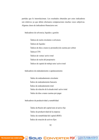 92
partidas que lo interrelacionan. Los resultados obtenidos por estos indicadores
son relativos ya que deben efectuarse comparaciones muchas veces subjetivas.
Algunas clases de indicadores financieros son:
Indicadores de solvencia, liquidez y gestión
Índices de razón circulante o solvencia
Índices de liquidez
Índices de días a mano (o promedio) de cuentas por cobrar
Índices CTN
Índices de ventas/ activo total
Índices de razón del propietario
Índices de capital de trabajo neto/ activo total
Indicadores de endeudamiento o apalancamiento
Índice de endeudamiento circulante
Índice de endeudamiento bancario
Índice de endeudamiento total
Índice de relación de la deuda total/ activo total
Índice de días a mano cuentas por pagar
Indicadores de productividad y rentabilidad
Índice de Razón del capital neto al activo fijo
Índice de productividad de la empresa
Índice de rentabilidad del capital (ROE)
Índice de rotación de activos fijos
 