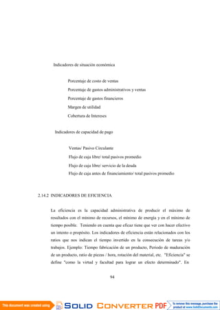 94
Indicadores de situación económica
Porcentaje de costo de ventas
Porcentaje de gastos administrativos y ventas
Porcentaje de gastos financieros
Margen de utilidad
Cobertura de Intereses
Indicadores de capacidad de pago
Ventas/ Pasivo Circulante
Flujo de caja libre/ total pasivos promedio
Flujo de caja libre/ servicio de la deuda
Flujo de caja antes de financiamiento/ total pasivos promedio
2.14.2 INDICADORES DE EFICIENCIA
La eficiencia es la capacidad administrativa de producir el máximo de
resultados con el mínimo de recursos, el mínimo de energía y en el mínimo de
tiempo posible. Teniendo en cuenta que eficaz tiene que ver con hacer efectivo
un intento o propósito. Los indicadores de eficiencia están relacionados con los
ratios que nos indican el tiempo invertido en la consecución de tareas y/o
trabajos. Ejemplo: Tiempo fabricación de un producto, Periodo de maduración
de un producto, ratio de piezas / hora, rotación del material, etc. "Eficiencia" se
define "como la virtud y facultad para lograr un efecto determinado". En
 