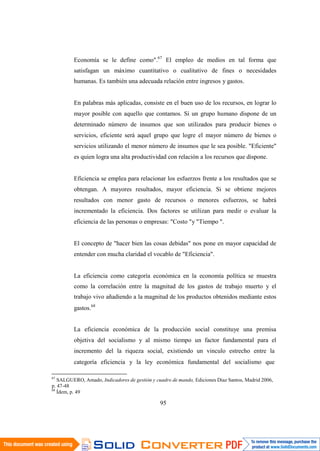 95
Economía se le define como".67
El empleo de medios en tal forma que
satisfagan un máximo cuantitativo o cualitativo de fines o necesidades
humanas. Es también una adecuada relación entre ingresos y gastos.
En palabras más aplicadas, consiste en el buen uso de los recursos, en lograr lo
mayor posible con aquello que contamos. Si un grupo humano dispone de un
determinado número de insumos que son utilizados para producir bienes o
servicios, eficiente será aquel grupo que logre el mayor número de bienes o
servicios utilizando el menor número de insumos que le sea posible. "Eficiente"
es quien logra una alta productividad con relación a los recursos que dispone.
Eficiencia se emplea para relacionar los esfuerzos frente a los resultados que se
obtengan. A mayores resultados, mayor eficiencia. Si se obtiene mejores
resultados con menor gasto de recursos o menores esfuerzos, se habrá
incrementado la eficiencia. Dos factores se utilizan para medir o evaluar la
eficiencia de las personas o empresas: "Costo "y "Tiempo ".
El concepto de "hacer bien las cosas debidas" nos pone en mayor capacidad de
entender con mucha claridad el vocablo de "Eficiencia".
La eficiencia como categoría económica en la economía política se muestra
como la correlación entre la magnitud de los gastos de trabajo muerto y el
trabajo vivo añadiendo a la magnitud de los productos obtenidos mediante estos
gastos.68
La eficiencia económica de la producción social constituye una premisa
objetiva del socialismo y al mismo tiempo un factor fundamental para el
incremento del la riqueza social, existiendo un vinculo estrecho entre la
categoría eficiencia y la ley económica fundamental del socialismo que
67
SALGUERO, Amado, Indicadores de gestión y cuadro de mando, Ediciones Diaz Santos, Madrid 2006,
p. 47-48
68
Ídem, p. 49
 