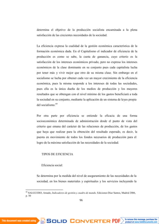 96
determina el objetivo de la producción socialista encaminada a la plena
satisfacción de las crecientes necesidades de la sociedad.
La eficiencia expresa la cualidad de la gestión económica característica de la
formación económica dada. En el Capitalismo el indicador de eficiencia de la
producción es como se sabe, la cuota de ganancia, cuyo criterio es la
satisfacción de los intereses económicos privado, pero no expresa los intereses
económicos de la clase dominante en su conjunto pues cada capitalista lucha
por tener más y vivir mejor que otro de su misma clase. Sin embargo en el
socialismo se lucha por obtener cada vez un mayor crecimiento de la eficiencia
económica, pues la misma responde a los intereses de todas las sociedades,
pues ella es la única dueña de los medios de producción y los mayores
resultados que se obtengan con el nivel mínimo de los gastos beneficiará a toda
la sociedad en su conjunto, mediante la aplicación de un sistema de leyes propia
del socialismo.69
Por otra parte por eficiencia se entiende la eficacia de una forma
socioeconómica determinada de administración desde el punto de vista del
criterio que emana del carácter de las relaciones de producción, de los gastos
que haya que realizar para la obtención del resultado esperado, es decir, la
puesta en movimiento de todos los fondos necesarios de producción para el
logro de la máxima satisfacción de las necesidades de la sociedad.
TIPOS DE EFICIENCIA
Eficiencia social:
Se determina por la medida del nivel de aseguramiento de las necesidades de la
sociedad, en los bienes materiales y espirituales y los servicios incluyendo la
69
SALGUERO, Amado, Indicadores de gestión y cuadro de mando, Ediciones Diaz Santos, Madrid 2006,
p. 50
 
