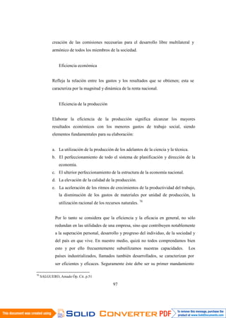 97
creación de las comisiones necesarias para el desarrollo libre multilateral y
armónico de todos los miembros de la sociedad.
Eficiencia económica
Refleja la relación entre los gastos y los resultados que se obtienen; esta se
caracteriza por la magnitud y dinámica de la renta nacional.
Eficiencia de la producción
Elaborar la eficiencia de la producción significa alcanzar los mayores
resultados económicos con los menores gastos de trabajo social, siendo
elementos fundamentales para su elaboración:
a. La utilización de la producción de los adelantos de la ciencia y la técnica.
b. El perfeccionamiento de todo el sistema de planificación y dirección de la
economía.
c. El ulterior perfeccionamiento de la estructura de la economía nacional.
d. La elevación de la calidad de la producción.
e. La aceleración de los ritmos de crecimientos de la productividad del trabajo,
la disminución de los gastos de materiales por unidad de producción, la
utilización racional de los recursos naturales. 70
Por lo tanto se considera que la eficiencia y la eficacia en general, no sólo
redundan en las utilidades de una empresa, sino que contribuyen notablemente
a la superación personal, desarrollo y progreso del individuo, de la sociedad y
del país en que vive. En nuestro medio, quizá no todos comprendamos bien
esto y por ello frecuentemente subutilizamos nuestras capacidades. Los
países industrializados, llamados también desarrollados, se caracterizan por
ser eficientes y eficaces. Seguramente éste debe ser su primer mandamiento
70
SALGUERO, Amado Óp. Cit. p.51
 