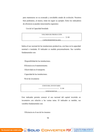 98
para mantenerse en su avanzado y envidiable estado de evolución. Nosotros
bien podríamos, al menos, tratar de seguir su ejemplo. Entre los indicadores
de eficiencia se pueden mencionarlos siguientes:
Uso de la Capacidad Instalada
VOLUMEN DE PRODUCCIÓN
------------------------------------------------- X 100
CAPACIDAD INSTALADA
Indica el uso racional de las instalaciones productivas, con base en la capacidad
nominal o instalada. El indicador es medido porcentualmente. Sus variables
fundamentales son:
Disponibilidad de las instalaciones.
Eficiencia en el mantenimiento.
Efectividad en el transporte.
Capacidad de las instalaciones.
Nivel de inventarios
COSTO DEL INVENTARIO
---------------------------------------- X 100
VENTAS NETAS
Este indicador permite conocer el uso racional del capital invertido en
inventarios con relación a las ventas netas. El indicador es medido, sus
variables fundamentales son:
Eficiencia en el uso de los insumos
 