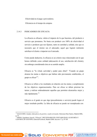 10
0
Efectividad en el pago a proveedores.
Eficiencia en el tiempo de compras
2.14.3 INDICADORES DE EFICACIA
La eficacia es eficacia, valora el impacto de lo que hacemos, del producto o
servicio que prestamos. No basta con producir con 100% de efectividad el
servicio o producto que nos fijamos, tanto en cantidad y calidad, sino que es
necesario que el mismo sea el adecuado; aquel que logrará realmente
satisfacer al cliente o impactar en el mercado.
Como puede deducirse, la eficacia es un criterio muy relacionado con lo que
hemos definido como calidad (adecuación al uso, satisfacción del cliente),
sin embargo considerando ésta en su sentido amplio.
Eficacia es "la virtud, actividad y poder para obrar". "Cuando un grupo
alcanza las metas u objetivos que habían sido previamente establecidos, el
grupo es eficaz"71
.
Eficacia se refiere a los resultados en relación con las metas y cumplimiento
de los objetivos organizacionales. Para ser eficaz se deben priorizar las
tareas y realizar ordenadamente aquellas que permiten alcanzarlos mejor y
más rápidamente.72
Eficacia es el grado en que algo (procedimiento o servicio) puede lograr el
mejor resultado posible. La falta de eficacia no puede ser reemplazada con
71
SALGUERO, Amado, Indicadores de gestión y cuadro de mando, Ediciones Diaz Santos, Madrid 2006,
p. 53
72
MORA, Eguídanos Araceli, “Eficacia”, DICCIONARIO DE CONTABILIDAD, AUDITORÍA Y
CONTROL DE GESTIÓN, Editorial Ecobook, Madrid 2008, Sección 17, p. 87-88
 