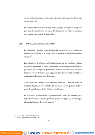 10
1
mayor eficiencia porque no hay nada más inútil que hacer muy bien, algo
que no tiene valor.
En conclusión la eficacia es la capacidad de escoger los objetivos apropiados
para que el administrador sea capaz de seleccionar los objetivos correctos
para trabajar en el sentido de alcanzarlos.
2.14.4 INDICADORES DE EFECTIVIDAD
La efectividad, significa cuantificación del logro de la meta, también es
sinónimo de eficacia y se le define como "Capacidad de lograr el efecto que
se desea"73
.
Los indicadores de eficacia o efectividad, tienen que ver con hacer realidad
un intento o propósito, y están relacionados con el cumplimiento al ciento
por ciento de los objetivos planteados, teniendo en cuenta que eficiencia
tiene que ver con la actitud y la capacidad para llevar a cabo un trabajo o
una tarea con el mínimo gasto de tiempo.
A la efectividad también se la considera como una relación entre los
resultados logrados y los resultados propuestos, o sea nos permite medir el
grado de cumplimiento de los objetivos planificados.
La efectividad se vincula con la productividad a través de impactar en el
logro de mayores y mejores productos (según el objetivo); sin embargo,
adolece de la noción del uso de recursos. 74
73
SALGUERO, Amado Óp. Cit, p. 55
74
MORA, Eguídanos Araceli, Óp. Cit. 87
 