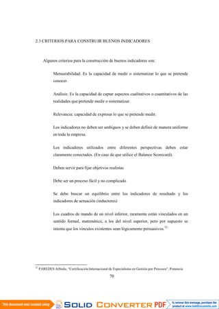70
2.3 CRITERIOS PARA CONSTRUIR BUENOS INDICADORES
Algunos criterios para la construcción de buenos indicadores son:
Mensurabilidad: Es la capacidad de medir o sistematizar lo que se pretende
conocer.
Análisis: Es la capacidad de captar aspectos cualitativos o cuantitativos de las
realidades que pretende medir o sistematizar
Relevancia: capacidad de expresar lo que se pretende medir.
Los indicadores no deben ser ambiguos y se deben definir de manera uniforme
en toda la empresa.
Los indicadores utilizados entre diferentes perspectivas deben estar
claramente conectados. (En caso de que utilice el Balance Scorecard).
Deben servir para fijar objetivos realistas
Debe ser un proceso fácil y no complicado
Se debe buscar un equilibrio entre los indicadores de resultado y los
indicadores de actuación (inductores)
Los cuadros de mando de un nivel inferior, raramente están vinculados en un
sentido formal, matemático, a los del nivel superior, pero por supuesto se
intenta que los vínculos existentes sean lógicamente persuasivos.52
52
PAREDES Alfredo, “Certificación Internacional de Especialistas en Gestión por Procesos”, Ponencia
 