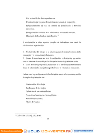 75
SALGUERO, Amado Óp. Cit, p. 56-57
99
Uso racional de los fondos productivos.
Disminución del consumo de materiales por unidad de producción.
Perfeccionamiento de todo un sistema de planificación y dirección
económica.
El mejoramiento sucesivo de la estructura de la economía nacional.
El aumento de localidad de la producción. 75
A continuación se citan algunos ejemplos de indicadores para medir la
efectividad de la producción:
1. Productividad del trabajo: es la relación que existe entre el volumen de la
producción y el promedio de trabajadores.
2. Gastos de materiales por peso de producción: es la relación que existe
entre el consumo de material productivo y el volumen de producción bruta.
3. Gasto de salario por peso de producción: es la relación que existe entre el
fondo de salario de los trabajadores productivos y el volumen de producción.
La base para lograr el aumento de la efectividad, es decir los puntos de partida
de un plan de producción son:
Productividad del trabajo.
Rendimiento de los fondos.
Aplicación de nuevas tecnologías.
Aumento de la ganancia y la rentabilidad.
Aumento de la calidad.
Ahorro de recursos
 