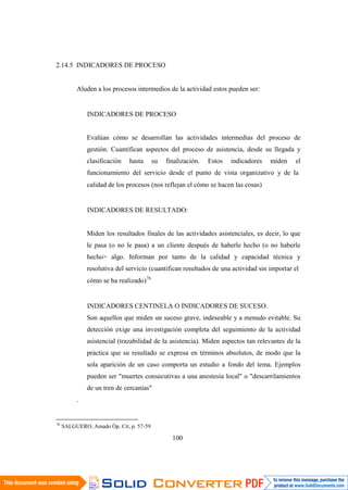 76
SALGUERO, Amado Óp. Cit, p. 57-59
100
2.14.5 INDICADORES DE PROCESO
Aluden a los procesos intermedios de la actividad estos pueden ser:
INDICADORES DE PROCESO
Evalúan cómo se desarrollan las actividades intermedias del proceso de
gestión. Cuantifican aspectos del proceso de asistencia, desde su llegada y
clasificación hasta su finalización. Estos indicadores miden el
funcionamiento del servicio desde el punto de vista organizativo y de la
calidad de los procesos (nos reflejan el cómo se hacen las cosas)
INDICADORES DE RESULTADO:
Miden los resultados finales de las actividades asistenciales, es decir, lo que
le pasa (o no le pasa) a un cliente después de haberle hecho (o no haberle
hecho> algo. Informan por tanto de la calidad y capacidad técnica y
resolutiva del servicio (cuantifican resultados de una actividad sin importar el
cómo se ha realizado)76
INDICADORES CENTINELA O INDICADORES DE SUCESO.
Son aquellos que miden un suceso grave, indeseable y a menudo evitable. Su
detección exige una investigación completa del seguimiento de la actividad
asistencial (trazabilidad de la asistencia). Miden aspectos tan relevantes de la
práctica que su resultado se expresa en términos absolutos, de modo que la
sola aparición de un caso comporta un estudio a fondo del tema. Ejemplos
pueden ser "muertes consecutivas a una anestesia local" o "descarrilamientos
de un tren de cercanías"
.
 