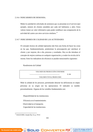 77
SALGUERO, Amado Óp. Cit, p. 59-61
101
2.14.6 INDICADORES DE DEMANDA.
Miden la cantidad de solicitudes de asistencia que se presentan en el servicio (por
ejemplo, número de clientes atendidos por cada mil habitantes y año). Estos
valores tienen un valor informativo para poder establecer una comparación de la
actividad del centro con otros servicios similares.77
2.14.7 INDICADORES DE CALIDAD DE LAS ACTIVIDADES
El concepto técnico de calidad representa más bien una forma de hacer las cosas
en las que, fundamentalmente, predominan la preocupación por satisfacer al
cliente y por mejorar, día a día, procesos y resultados. Hoy en día introduce el
concepto de mejora continua en cualquier organización y a todos los niveles de la
misma. Entre los indicadores de eficiencia se pueden mencionarlos siguientes:
Rendimiento de Calidad
VOLUMEN DE PRODUCCIÓN CONFORME
----------------------------------------------------------- X 100
VOLUMEN TOTAL PRODUCIDO
Mide la calidad de los procesos, permitiendo detectar las deficiencias en etapas
próximas en su origen (en las operaciones). El indicador es medido
porcentualmente. Algunas de las variables fundamentales son:
Disponibilidad de las instalaciones.
Eficiencia en el mantenimiento.
Efectividad en el transporte.
Capacidad de las instalaciones.
 