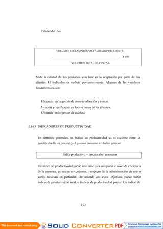 102
Calidad de Uso
VOLUMEN RECLAMADO POR CALIDAD (PRECEDENTE)
----------------------------------------------------------------------------- X 100
VOLUMEN TOTAL DE VENTAS
Mide la calidad de los productos con base en la aceptación por parte de los
clientes. El indicador es medido porcentualmente. Algunas de las variables
fundamentales son:
Eficiencia en la gestión de comercialización y ventas.
Atención y verificación en los reclamos de los clientes.
Eficiencia en la gestión de calidad.
2.14.8 INDICADORES DE PRODUCTIVIDAD
En términos generales, un índice de productividad es el cociente entre la
producción de un proceso y el gasto o consumo de dicho proceso:
Índice productivo = producción / consumo
Un índice de productividad puede utilizarse para comparar el nivel de eficiencia
de la empresa, ya sea en su conjunto, o respecto de la administración de uno o
varios recursos en particular. De acuerdo con estos objetivos, puede haber
índices de productividad total, o índices de productividad parcial. Un índice de
 