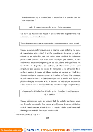 103
productividad total es el cociente entre la producción y el consumo total de
todos los factores.78
Índice de productividad total = producción / consumo total
Un índice de productividad parcial es el cociente entre la producción y el
consumo de uno o varios factores.
Índice de productividad parcial = producción / consumo de uno o varios factores
Cuando un administrador sospecha que su empresa no es productiva (su índice
de productividad total es bajo), la acción inmediata será investigar por qué su
empresa no es productiva; para este efecto, puede considerar los índices de
productividad parciales; con ellos podrá investigar, por ejemplo, si está
consumiendo mucha materia prima y, en ese caso, deberá investigar cuáles son
las fuentes de desperdicio. Sin embargo, el administrador podría tener
dificultades para detectar las causas de ineficiencia si la fabricación de su
producto requiere de varias actividades; pudiera ser que una actividad fuera
altamente productiva, mientras que otra actividad es ineficiente. Por esta razón
no basta considerar índices de productividad parciales, si además no se registra la
productividad por actividades. Con la finalidad de tener mayor información,
consideramos índices de productividad de las actividades del proceso productivo:
Índice de productividad de la actividad = producción de la actividad / consumo
de la actividad.
Cuando utilizamos un índice de productividad, las unidades que hemos usado
son de mucha importancia. Otra manera (probablemente de mayor utilidad) de
medir la productividad de la mano de obra en estas actividades sería considerar el
tiempo que los operarios dedicaron a esta actividad.
78
SALGUERO, Amado Óp. Cit, p. 59-61
 