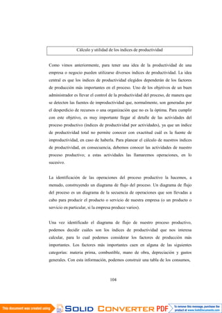104
Cálculo y utilidad de los índices de productividad
Como vimos anteriormente, para tener una idea de la productividad de una
empresa o negocio pueden utilizarse diversos índices de productividad. La idea
central es que los índices de productividad elegidos dependerán de los factores
de producción más importantes en el proceso. Uno de los objetivos de un buen
administrador es llevar el control de la productividad del proceso, de manera que
se detecten las fuentes de improductividad que, normalmente, son generadas por
el desperdicio de recursos o una organización que no es la óptima. Para cumplir
con este objetivo, es muy importante llegar al detalle de las actividades del
proceso productivo (índices de productividad por actividades), ya que un índice
de productividad total no permite conocer con exactitud cuál es la fuente de
improductividad, en caso de haberla. Para planear el cálculo de nuestros índices
de productividad, en consecuencia, debemos conocer las actividades de nuestro
proceso productivo; a estas actividades las llamaremos operaciones, en lo
sucesivo.
La identificación de las operaciones del proceso productivo la hacemos, a
menudo, construyendo un diagrama de flujo del proceso. Un diagrama de flujo
del proceso es un diagrama de la secuencia de operaciones que son llevadas a
cabo para producir el producto o servicio de nuestra empresa (o un producto o
servicio en particular, si la empresa produce varios).
Una vez identificado el diagrama de flujo de nuestro proceso productivo,
podemos decidir cuáles son los índices de productividad que nos interesa
calcular, para lo cual podemos considerar los factores de producción más
importantes. Los factores más importantes caen en alguna de las siguientes
categorías: materia prima, combustible, mano de obra, depreciación y gastos
generales. Con esta información, podemos construir una tabla de los consumos,
 