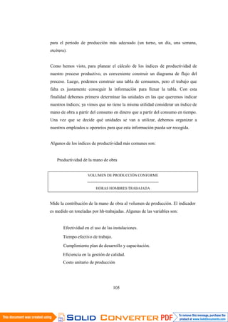 105
para el periodo de producción más adecuado (un turno, un día, una semana,
etcétera).
Como hemos visto, para planear el cálculo de los índices de productividad de
nuestro proceso productivo, es conveniente construir un diagrama de flujo del
proceso. Luego, podemos construir una tabla de consumos, pero el trabajo que
falta es justamente conseguir la información para llenar la tabla. Con esta
finalidad debemos primero determinar las unidades en las que queremos indicar
nuestros índices; ya vimos que no tiene la misma utilidad considerar un índice de
mano de obra a partir del consumo en dinero que a partir del consumo en tiempo.
Una vez que se decide qué unidades se van a utilizar, debemos organizar a
nuestros empleados u operarios para que esta información pueda ser recogida.
Algunos de los índices de productividad más comunes son:
Productividad de la mano de obra
VOLUMEN DE PRODUCCIÓN CONFORME
----------------------------------------------------------
HORAS HOMBRES TRABAJADA
Mide la contribución de la mano de obra al volumen de producción. El indicador
es medido en toneladas por hh-trabajadas. Algunas de las variables son:
Efectividad en el uso de las instalaciones.
Tiempo efectivo de trabajo.
Cumplimiento plan de desarrollo y capacitación.
Eficiencia en la gestión de calidad.
Costo unitario de producción
 