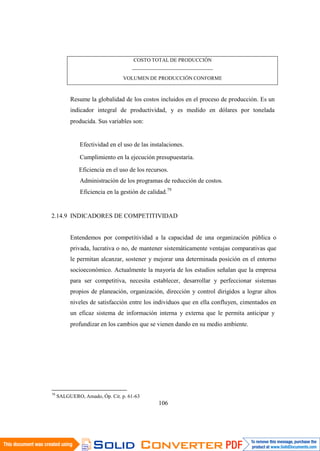 106
COSTO TOTAL DE PRODUCCIÓN
-----------------------------------------------
VOLUMEN DE PRODUCCIÓN CONFORME
Resume la globalidad de los costos incluidos en el proceso de producción. Es un
indicador integral de productividad, y es medido en dólares por tonelada
producida. Sus variables son:
Efectividad en el uso de las instalaciones.
Cumplimiento en la ejecución presupuestaria.
Eficiencia en el uso de los recursos.
Administración de los programas de reducción de costos.
Eficiencia en la gestión de calidad.79
2.14.9 INDICADORES DE COMPETITIVIDAD
Entendemos por competitividad a la capacidad de una organización pública o
privada, lucrativa o no, de mantener sistemáticamente ventajas comparativas que
le permitan alcanzar, sostener y mejorar una determinada posición en el entorno
socioeconómico. Actualmente la mayoría de los estudios señalan que la empresa
para ser competitiva, necesita establecer, desarrollar y perfeccionar sistemas
propios de planeación, organización, dirección y control dirigidos a lograr altos
niveles de satisfacción entre los individuos que en ella confluyen, cimentados en
un eficaz sistema de información interna y externa que le permita anticipar y
profundizar en los cambios que se vienen dando en su medio ambiente.
79
SALGUERO, Amado, Óp. Cit. p. 61-63
 