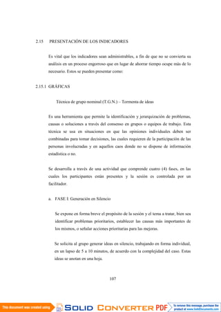 107
2.15 PRESENTACIÓN DE LOS INDICADORES
Es vital que los indicadores sean administrables, a fin de que no se convierta su
análisis en un proceso engorroso que en lugar de ahorrar tiempo ocupe más de lo
necesario. Estos se pueden presentar como:
2.15.1 GRÁFICAS
Técnica de grupo nominal (T.G.N.) – Tormenta de ideas
Es una herramienta que permite la identificación y jerarquización de problemas,
causas o soluciones a través del consenso en grupos o equipos de trabajo. Esta
técnica se usa en situaciones en que las opiniones individuales deben ser
combinadas para tomar decisiones, las cuales requieren de la participación de las
personas involucradas y en aquellos caos donde no se dispone de información
estadística o no.
Se desarrolla a través de una actividad que comprende cuatro (4) fases, en las
cuales los participantes están presentes y la sesión es controlada por un
facilitador.
a. FASE I: Generación en Silencio
Se expone en forma breve el propósito de la sesión y el tema a tratar, bien sea
identificar problemas prioritarios, establecer las causas más importantes de
los mismos, o señalar acciones prioritarias para las mejoras.
Se solicita al grupo generar ideas en silencio, trabajando en forma individual,
en un lapso de 5 a 10 minutos, de acuerdo con la complejidad del caso. Estas
ideas se anotan en una hoja.
 