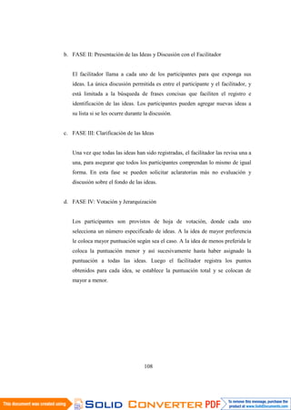 108
b. FASE II: Presentación de las Ideas y Discusión con el Facilitador
El facilitador llama a cada uno de los participantes para que exponga sus
ideas. La única discusión permitida es entre el participante y el facilitador, y
está limitada a la búsqueda de frases concisas que faciliten el registro e
identificación de las ideas. Los participantes pueden agregar nuevas ideas a
su lista si se les ocurre durante la discusión.
c. FASE III: Clarificación de las Ideas
Una vez que todas las ideas han sido registradas, el facilitador las revisa una a
una, para asegurar que todos los participantes comprendan lo mismo de igual
forma. En esta fase se pueden solicitar aclaratorias más no evaluación y
discusión sobre el fondo de las ideas.
d. FASE IV: Votación y Jerarquización
Los participantes son provistos de hoja de votación, donde cada uno
selecciona un número especificado de ideas. A la idea de mayor preferencia
le coloca mayor puntuación según sea el caso. A la idea de menos preferida le
coloca la puntuación menor y así sucesivamente hasta haber asignado la
puntuación a todas las ideas. Luego el facilitador registra los puntos
obtenidos para cada idea, se establece la puntuación total y se colocan de
mayor a menor.
 