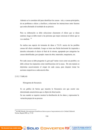 116
Además se lo considera útil para identificar las causas - raíz, o causas principales,
de un problema o efecto y clasificar y relacionar las interacciones entre factores
que están afectando al resultado de un proceso.
Para su elaboración se debe seleccionar claramente el efecto que se desea
analizar, luego se debe reunir a las personas que mejor conozcan el efecto que se
va a analizar. 83
Se realiza una especie de tormenta de ideas o T.G.N. acerca de las posibles
causas del efecto estudiado. Luego se traza una flecha horizontal de izquierda a
derecha colocando el efecto al final de la misma, agrupando por categorías las
causas identificadas, por ejemplo: mano de obra, materiales, maquinaria, etc.
Por cada causa se debe preguntar el ¿por qué? tantas veces como sea posible y se
debe colocar las respuestas como ramificaciones de la causa. De esta manera se
determina sucesivamente el origen de cada causa, para después tomar las
acciones respectivas a cada una de ellas.
2.15.2 TABLAS
Histograma de frecuencia
Es un gráfico de barras que muestra la frecuencia con que ocurre una
determinada característica que es objeto de observación.
Se usa cuando se requiere mostrar la distribución de los datos y representar la
variación propia de un proceso.
83
KUME Hitoshi, Herramientas Estadísticas básicas para el mejoramiento de la Calidad, Editorial
Norma, Bogotá 2002, p. 27-28
 