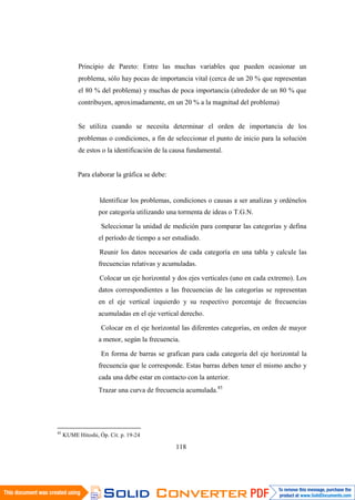 85
KUME Hitoshi, Óp. Cit. p. 19-24
118
Principio de Pareto: Entre las muchas variables que pueden ocasionar un
problema, sólo hay pocas de importancia vital (cerca de un 20 % que representan
el 80 % del problema) y muchas de poca importancia (alrededor de un 80 % que
contribuyen, aproximadamente, en un 20 % a la magnitud del problema)
Se utiliza cuando se necesita determinar el orden de importancia de los
problemas o condiciones, a fin de seleccionar el punto de inicio para la solución
de estos o la identificación de la causa fundamental.
Para elaborar la gráfica se debe:
Identificar los problemas, condiciones o causas a ser analizas y ordénelos
por categoría utilizando una tormenta de ideas o T.G.N.
Seleccionar la unidad de medición para comparar las categorías y defina
el período de tiempo a ser estudiado.
Reunir los datos necesarios de cada categoría en una tabla y calcule las
frecuencias relativas y acumuladas.
Colocar un eje horizontal y dos ejes verticales (uno en cada extremo). Los
datos correspondientes a las frecuencias de las categorías se representan
en el eje vertical izquierdo y su respectivo porcentaje de frecuencias
acumuladas en el eje vertical derecho.
Colocar en el eje horizontal las diferentes categorías, en orden de mayor
a menor, según la frecuencia.
En forma de barras se grafican para cada categoría del eje horizontal la
frecuencia que le corresponde. Estas barras deben tener el mismo ancho y
cada una debe estar en contacto con la anterior.
Trazar una curva de frecuencia acumulada.85
 