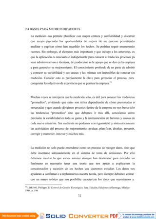 72
2.4 BASES PARA MEDIR INDICADORES
La medición nos permite planificar con mayor certeza y confiabilidad y discernir
con mayor precisión las oportunidades de mejora de un proceso permitiendo
analizar y explicar cómo han sucedido los hechos. Se podrían seguir enumerando
razones. Sin embargo, el elemento más importante y que incluye a los anteriores, es
que la aplicación es necesaria e indispensable para conocer a fondo los procesos ya
sean administrativos o técnicos, de producción o de apoyo que se den en la empresa
y para gerenciar su mejoramiento. El conocimiento profundo de un parte de admitir
y conocer su variabilidad y sus causas y las mismas son imposibles de conocer sin
medición. Conocer esto es precisamente la clave para gerenciar el proceso, para
conquistar los objetivos de excelencia que se plantea la empresa.53
Muchas veces se interpreta que la medición solo, es útil para conocer las tendencias
"promedios", olvidando que estas son útiles dependiendo de cómo presentadas o
procesadas y que cuando dirigimos procesos dentro de la empresa no nos basta solo
las tendencias "promedios" sino que debemos ir más allá, conociendo como
precisión la variabilidad en toda su gama y la interconexión de factores y causas en
cada nueva situación. Sin medición no podemos con rigurosidad y sistemáticamente
las actividades del proceso de mejoramiento: evaluar, planificar, diseñar, prevenir,
corregir y mantener, innovar y muchos más.
La medición no solo puede entenderse como un proceso de recoger datos, sino que
debe insertarse adecuadamente en el sistema de toma de decisiones. Por ello
debemos resaltar lo que varios autores siempre han destacado: para entender un
fenómeno es necesario tener una teoría que nos ayude a explicarnos la
concatenación y sucesión de los hechos que queremos estudiar. Los datos nos
ayudaran a confirmar o a replantearnos nuestra teoría, pero siempre debemos contar
con un marco teórico que nos posibilite caracterizar los datos que necesitamos y
53
LORINO, Philippe, El Control de Gestión Estratégico, 1era. Edición, Ediciones Alfaomega, México-
1994, p. 196
 