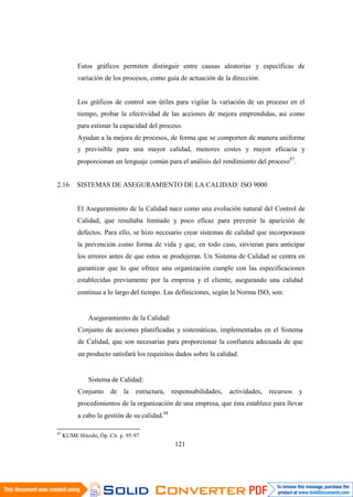121
Estos gráficos permiten distinguir entre causas aleatorias y específicas de
variación de los procesos, como guía de actuación de la dirección.
Los gráficos de control son útiles para vigilar la variación de un proceso en el
tiempo, probar la efectividad de las acciones de mejora emprendidas, así como
para estimar la capacidad del proceso.
Ayudan a la mejora de procesos, de forma que se comporten de manera uniforme
y previsible para una mayor calidad, menores costes y mayor eficacia y
proporcionan un lenguaje común para el análisis del rendimiento del proceso87
.
2.16 SISTEMAS DE ASEGURAMIENTO DE LA CALIDAD: ISO 9000
El Aseguramiento de la Calidad nace como una evolución natural del Control de
Calidad, que resultaba limitado y poco eficaz para prevenir la aparición de
defectos. Para ello, se hizo necesario crear sistemas de calidad que incorporasen
la prevención como forma de vida y que, en todo caso, sirvieran para anticipar
los errores antes de que estos se produjeran. Un Sistema de Calidad se centra en
garantizar que lo que ofrece una organización cumple con las especificaciones
establecidas previamente por la empresa y el cliente, asegurando una calidad
continua a lo largo del tiempo. Las definiciones, según la Norma ISO, son:
Aseguramiento de la Calidad:
Conjunto de acciones planificadas y sistemáticas, implementadas en el Sistema
de Calidad, que son necesarias para proporcionar la confianza adecuada de que
un producto satisfará los requisitos dados sobre la calidad.
Sistema de Calidad:
Conjunto de la estructura, responsabilidades, actividades, recursos y
procedimientos de la organización de una empresa, que ésta establece para llevar
a cabo la gestión de su calidad.88
87
KUME Hitoshi, Óp. Cit. p. 95-97
 