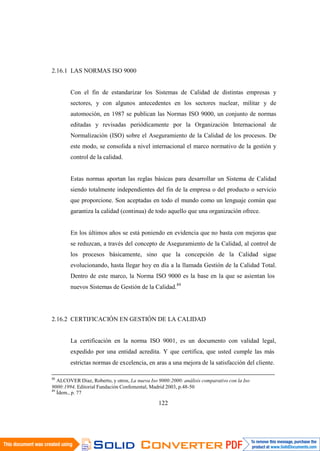 122
2.16.1 LAS NORMAS ISO 9000
Con el fin de estandarizar los Sistemas de Calidad de distintas empresas y
sectores, y con algunos antecedentes en los sectores nuclear, militar y de
automoción, en 1987 se publican las Normas ISO 9000, un conjunto de normas
editadas y revisadas periódicamente por la Organización Internacional de
Normalización (ISO) sobre el Aseguramiento de la Calidad de los procesos. De
este modo, se consolida a nivel internacional el marco normativo de la gestión y
control de la calidad.
Estas normas aportan las reglas básicas para desarrollar un Sistema de Calidad
siendo totalmente independientes del fin de la empresa o del producto o servicio
que proporcione. Son aceptadas en todo el mundo como un lenguaje común que
garantiza la calidad (continua) de todo aquello que una organización ofrece.
En los últimos años se está poniendo en evidencia que no basta con mejoras que
se reduzcan, a través del concepto de Aseguramiento de la Calidad, al control de
los procesos básicamente, sino que la concepción de la Calidad sigue
evolucionando, hasta llegar hoy en día a la llamada Gestión de la Calidad Total.
Dentro de este marco, la Norma ISO 9000 es la base en la que se asientan los
nuevos Sistemas de Gestión de la Calidad.89
2.16.2 CERTIFICACIÓN EN GESTIÓN DE LA CALIDAD
La certificación en la norma ISO 9001, es un documento con validad legal,
expedido por una entidad acredita. Y que certifica, que usted cumple las más
estrictas normas de excelencia, en aras a una mejora de la satisfacción del cliente.
88
ALCOVER Diaz, Roberto, y otros, La nueva Iso 9000:2000: análisis comparativo con la Iso
9000:1994, Editorial Fundación Confemental, Madrid 2003, p.48-50
89
Ídem., p. 77
 