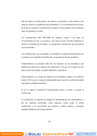 123
Hay dos tipos de certificaciones, de empresa y de producto. Estas últimas, solo
tienen en cuenta la cualidad técnica del producto. Y no la satisfacción del cliente,
de la que se ocuparía la certificación de empresa. Si una empresa está certificada,
todos sus productos lo están.
Las certificaciones ISO 9001:2000 de empresa, vienen a ser como un
reconocimiento de que a la empresa, -que tiene un coste elevado-.realmente le
interesa el resultado de su trabajo, y la aceptación y satisfacción que este genera
en el consumidor.
Las certificaciones, son concedidas si se cumplen los requisitos determinados por
la empresa y la compañía de certificación. Es garantía de buenos productos.
Temporalmente, en principio cada año, las empresas se ven sometidas a una
auditoria por parte de la empresa de certificación. A la que se le exigen los más
altos niveles de honradez, seriedad, fiabilidad y experiencia.
Dicha auditoria, va a exigir una mejora de los resultados respecto a la auditoria
anterior. Por lo que es requisito indispensable para renovar la certificación haber
mejorado la calidad del producto.
Si no se supera la auditoria en determinados plazos e intento, se pierde la
certificación.
La certificación, es garantía de calidad. Es demandada por los consumidores, y
por las empresas certificadas. Estas empresas, suelen exigir la misma
certificación a sus proveedores que permita a ambos mejorar y prosperar
mediante productos de elevada cualidad.
 