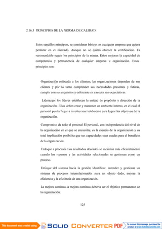 125
2.16.3 PRINCIPIOS DE LA NORMA DE CALIDAD
Estos sencillos principios, se consideran básicos en cualquier empresa que quiera
perdurar en el mercado. Aunque no se quiera obtener la certificación. Es
recomendable seguir los principios de la norma. Estos mejoran la capacidad de
competencia y permanencia de cualquier empresa u organización. Estos
principios son:
Organización enfocada a los clientes; las organizaciones dependen de sus
clientes y por lo tanto comprender sus necesidades presentes y futuras,
cumplir con sus requisitos y esforzarse en exceder sus expectativas.
Liderazgo: los líderes establecen la unidad de propósito y dirección de la
organización. Ellos deben crear y mantener un ambiente interno, en el cual el
personal pueda llegar a involucrarse totalmente para lograr los objetivos de la
organización.
Compromiso de todo el personal El personal, con independencia del nivel de
la organización en el que se encuentre, es la esencia de la organización y su
total implicación posibilita que sus capacidades sean usadas para el beneficio
de la organización.
Enfoque a procesos Los resultados deseados se alcanzan más eficientemente
cuando los recursos y las actividades relacionadas se gestionan como un
proceso.
Enfoque del sistema hacia la gestión Identificar, entender y gestionar un
sistema de procesos interrelacionados para un objeto dado, mejora la
eficiencia y la eficiencia de una organización.
La mejora continua la mejora continua debería ser el objetivo permanente de
la organización.
 