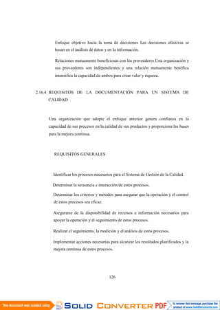 126
Enfoque objetivo hacia la toma de decisiones Las decisiones efectivas se
basan en el análisis de datos y en la información.
Relaciones mutuamente beneficiosas con los proveedores Una organización y
sus proveedores son independientes y una relación mutuamente benéfica
intensifica la capacidad de ambos para crear valor y riqueza.
2.16.4 REQUISITOS DE LA DOCUMENTACIÓN PARA UN SISTEMA DE
CALIDAD
Una organización que adopte el enfoque anterior genera confianza en la
capacidad de sus procesos en la calidad de sus productos y proporciona las bases
para la mejora continua.
REQUISITOS GENERALES
Identificar los procesos necesarios para el Sistema de Gestión de la Calidad.
Determinar la secuencia e interacción de estos procesos.
Determinar los criterios y métodos para asegurar que la operación y el control
de estos procesos sea eficaz.
Asegurarse de la disponibilidad de recursos e información necesarios para
apoyar la operación y el seguimiento de estos procesos.
Realizar el seguimiento, la medición y el análisis de estos procesos.
Implementar acciones necesarias para alcanzar los resultados planificados y la
mejora continua de estos procesos.
 