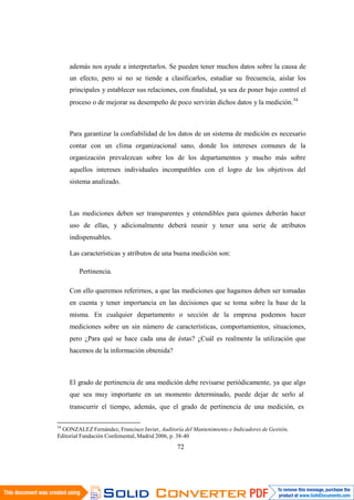 72
además nos ayude a interpretarlos. Se pueden tener muchos datos sobre la causa de
un efecto, pero si no se tiende a clasificarlos, estudiar su frecuencia, aislar los
principales y establecer sus relaciones, con finalidad, ya sea de poner bajo control el
proceso o de mejorar su desempeño de poco servirán dichos datos y la medición.54
Para garantizar la confiabilidad de los datos de un sistema de medición es necesario
contar con un clima organizacional sano, donde los intereses comunes de la
organización prevalezcan sobre los de los departamentos y mucho más sobre
aquellos intereses individuales incompatibles con el logro de los objetivos del
sistema analizado.
Las mediciones deben ser transparentes y entendibles para quienes deberán hacer
uso de ellas, y adicionalmente deberá reunir y tener una serie de atributos
indispensables.
Las características y atributos de una buena medición son:
Pertinencia.
Con ello queremos referirnos, a que las mediciones que hagamos deben ser tomadas
en cuenta y tener importancia en las decisiones que se toma sobre la base de la
misma. En cualquier departamento o sección de la empresa podemos hacer
mediciones sobre un sin número de características, comportamientos, situaciones,
pero ¿Para qué se hace cada una de éstas? ¿Cuál es realmente la utilización que
hacemos de la información obtenida?
El grado de pertinencia de una medición debe revisarse periódicamente, ya que algo
que sea muy importante en un momento determinado, puede dejar de serlo al
transcurrir el tiempo, además, que el grado de pertinencia de una medición, es
54
GONZALEZ Fernández, Francisco Javier, Auditoría del Mantenimiento e Indicadores de Gestión,
Editorial Fundación Confemental, Madrid 2006, p. 38-40
 