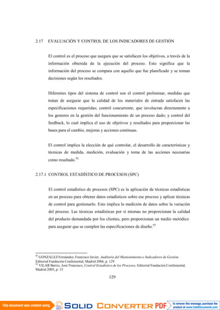 129
2.17 EVALUACIÓN Y CONTROL DE LOS INDICADORES DE GESTIÓN
El control es el proceso que asegura que se satisfacen los objetivos, a través de la
información obtenida de la ejecución del proceso. Esto significa que la
información del proceso se compara con aquello que fue planificado y se toman
decisiones según los resultados.
Diferentes tipos del sistema de control son el control preliminar, medidas que
tratan de asegurar que la calidad de los materiales de entrada satisfacen las
especificaciones requeridas; control concurrente, que involucran directamente a
los gestores en la gestión del funcionamiento de un proceso dado; y control del
feedback, lo cual implica el uso de objetivos y resultados para proporcionar las
bases para el cambio, mejoras y acciones continuas.
El control implica la elección de qué controlar, el desarrollo de características y
técnicas de medida, medición, evaluación y toma de las acciones necesarias
como resultado.92
2.17.1 CONTROL ESTADÍSTICO DE PROCESOS (SPC)
El control estadístico de procesos (SPC) es la aplicación de técnicas estadísticas
en un proceso para obtener datos estadísticos sobre ese proceso y aplicar técnicas
de control para gestionarlo. Esto implica la medición de datos sobre la variación
del proceso. Las técnicas estadísticas por sí mismas no proporcionan la calidad
del producto demandada por los clientes, pero proporcionan un medio metódico
para asegurar que se cumplen las especificaciones de diseño.93
92
GONZALEZ Fernández, Francisco Javier, Auditoría del Mantenimiento e Indicadores de Gestión,
Editorial Fundación Confemental, Madrid 2006, p. 129
93
VILAR Barrio, José Francisco, Control Estadístico de los Procesos, Editorial Fundación Confemental,
Madrid 2005, p. 15
 