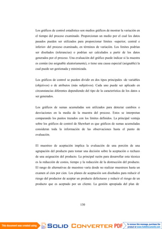 130
Los gráficos de control estadístico son medios gráficos de mostrar la variación en
el tiempo del proceso examinado. Proporcionan un medio por el cual los datos
pasados pueden ser utilizados para proporcionar límites -superior, central e
inferior- del proceso examinado, en términos de variación. Los límites podrían
ser diseñados (tolerancias) o podrían ser calculados a partir de los datos
generados por el proceso. Una evaluación del gráfico puede indicar si la muestra
es común (no asignable aleatoriamente), o tiene una causa especial (asignable) la
cual puede ser gestionada y minimizada.
Los gráficos de control se pueden dividir en dos tipos principales -de variables
(objetivos) o de atributos (más subjetivos). Cada uno puede ser aplicado en
circunstancias diferentes dependiendo del tipo de la característica de los datos a
ser generados.
Los gráficos de sumas acumuladas son utilizados para detectar cambios o
desviaciones en la media de la muestra del proceso. Estos se interpretan
comparando los puntos trazados con los límites definidos. La principal ventaja
sobre los gráficos de control de Shewhart es que gráficos de sumas acumuladas
consideran toda la información de las observaciones hasta el punto de
evaluación.
El muestreo de aceptación implica la evaluación de una porción de una
agrupación del producto para tomar una decisión sobre la aceptación o rechazo
de una asignación del producto. La principal razón para desarrollar esta técnica
es la reducción de costos, tiempo y la reducción de la destrucción del producto.
El rango de alternativas de muestreo varía desde no realizar muestreos hasta un
examen al cien por cien. Los planes de aceptación son diseñados para reducir el
riesgo del productor de aceptar un producto defectuoso y reducir el riesgo de un
producto que es aceptado por un cliente. La gestión apropiada del plan de
 