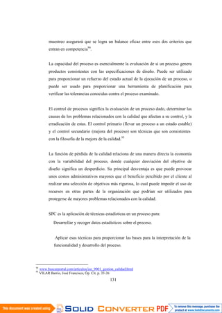 131
muestreo asegurará que se logra un balance eficaz entre esos dos criterios que
entran en competencia94
.
La capacidad del proceso es esencialmente la evaluación de si un proceso genera
productos consistentes con las especificaciones de diseño. Puede ser utilizado
para proporcionar un refuerzo del estado actual de la ejecución de un proceso, o
puede ser usado para proporcionar una herramienta de planificación para
verificar las tolerancias conocidas contra el proceso examinado.
El control de procesos significa la evaluación de un proceso dado, determinar las
causas de los problemas relacionados con la calidad que afectan a su control, y la
erradicación de estas. El control primario (llevar un proceso a un estado estable)
y el control secundario (mejora del proceso) son técnicas que son consistentes
con la filosofía de la mejora de la calidad.95
La función de pérdida de la calidad relaciona de una manera directa la economía
con la variabilidad del proceso, donde cualquier desviación del objetivo de
diseño significa un desperdicio. Su principal desventaja es que puede provocar
unos costos administrativos mayores que el beneficio percibido por el cliente al
realizar una selección de objetivos más rigurosa, lo cual puede impedir el uso de
recursos en otras partes de la organización que podrían ser utilizados para
protegerse de mayores problemas relacionados con la calidad.
SPC es la aplicación de técnicas estadísticas en un proceso para:
Desarrollar y recoger datos estadísticos sobre el proceso.
Aplicar esas técnicas para proporcionar las bases para la interpretación de la
funcionalidad y desarrollo del proceso.
94
www.buscarportal.com/articulos/iso_9001_gestion_calidad.html
95
VILAR Barrio, José Francisco, Óp. Cit. p. 33-36
 