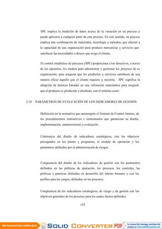 132
SPC implica la medición de datos acerca de la variación en un proceso y
puede aplicarse a cualquier parte de este proceso. En este sentido, un proceso
implica una combinación de materiales, tecnología y métodos, que afectan a
la capacidad de una organización para producir mercancías y servicios que
satisfacen las necesidades o deseos que exige el cliente.
El control estadístico de procesos (SPC) proporciona a los directivos, a través
de los operarios, los medios para administrar y gestionar los procesos de su
organización, para asegurar que los productos y servicios satisfacen de una
manera eficaz aquello que el cliente requiere y necesita. SPC significa la
adopción de técnicas basadas en una valoración matemática para asegurar
que el producto es producido y diseñado, con el mínimo costo.
2.18 PARÁMETROS DE EVALUACIÓN DE LOS INDICADORES DE GESTIÓN
Definición en la normativa que autorregula el Sistema de Control Interno, de
los procedimientos instructivos e instrumentos que garantizan su diseño,
implementación, mantenimiento y evaluación.
Coherencia del diseño de indicadores estratégicos, con los objetivos
perseguidos en los planes y programas, el modelo de operación y los
parámetros definidos por la administración de riesgos.
Congruencia del diseño de los indicadores de gestión con los parámetros
definidos en las políticas de operación, los procesos, los controles, las
políticas y prácticas definidas en desarrollo del talento humano y con los
perfiles para los cargos, definidos en los procesos.
Congruencia de los indicadores estratégicos, de riesgo y de gestión con los
objetivos generales de los procesos para los cuales fueron definidos.
 