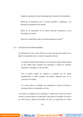133
Adopción y aplicación de una metodología para el diseño de los Indicadores.
Definición de parámetros para su revisión periódica y adaptación a las
diferentes circunstancias de la entidad.
Efecto de los Indicadores en los demás elementos constitutivos de las
Actividades de Control.
Efecto de los Indicadores sobre los demás elementos de control.96
2.19 ANÁLISIS DE LOS INDICADORES
Un indicador por sí solo es una cifra fría, por tanto, para que éste cumpla con su
objetivo es importante tener en cuenta los siguientes criterios:
El resultado obtenido debe analizarse de una manera integral, determinando
en qué medida dicho resultado está apuntando a cumplir los objetivos
corporativos, estratégicos y operacionales.
Para el análisis además de comparar el resultado con los rangos
preestablecidos, se debe comparar con períodos anteriores para ver su
evolución en el tiempo.
Si se tienen datos de entidades que desarrollen la misma actividad los
resultados deben ser comparados con ellos.
Al evaluar los resultados de los indicadores se deben tener claros los factores
internos y externos (ajenos al responsable y que afectan el resultado). El proceso
de control para la gestión está basado, por tanto, en mecanismos de control
 