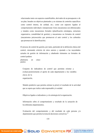 135
relacionados tanto con aspectos cuantificables, derivados de un presupuesto o de
un plan, basados en objetivos planteados y en sistemas de controles específicos
como control interno, de calidad, etc.; como con aspectos ligados al
comportamiento individual e interpersonal. Estos mecanismos son diferenciados
y tratados como mecanismos formales (planificación estratégica, estructura
organizativa, contabilidad de gestión) y mecanismos no formales de control
(mecanismos psicosociales que promueven el auto control y los culturales
que promueven la identificación).
El proceso de control de gestión, por tanto, partiendo de la definición clásica del
control, retomando criterios de otros autores y ajustado a las necesidades
actuales de gestión de información y añadiendo elementos no formales de
control pudiera
plantearse en cinco
puntos:
Conjunto de indicadores de control que permitan orientar y
evaluar posteriormente el aporte de cada departamento a las variables
claves de la
organización.
Modelo predictivo que permita estimar (a priori) el resultado de la actividad
que se espera que realice cada responsable y/o unidad.
Objetivos ligados a indicadores y a la estrategia de la organización.
Información sobre el comportamiento y resultado de la actuación de
los diferentes departamentos.
Evaluación del comportamiento y del resultado de cada persona y/o
departamento que permita la toma de decisiones correctivas.97
 